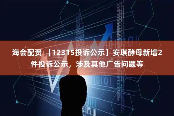 海会配资 【12315投诉公示】安琪酵母新增2件投诉公示，涉及其他广告问题等