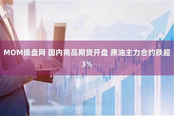 MOM操盘网 国内商品期货开盘 原油主力合约跌超3%