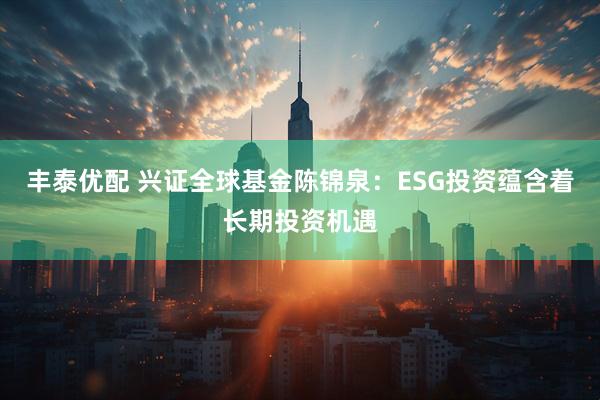 丰泰优配 兴证全球基金陈锦泉:ESG投资蕴含着长期投资机遇