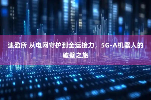 速盈所 从电网守护到全运接力，5G-A机器人的破壁之旅
