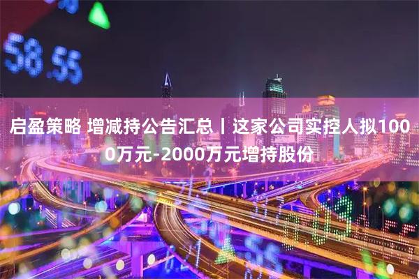启盈策略 增减持公告汇总丨这家公司实控人拟1000万元-2000万元增持股份