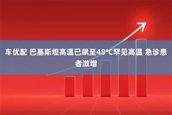 车优配 巴基斯坦高温已飙至48℃罕见高温 急诊患者激增