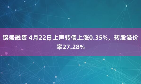 镕盛融资 4月22日上声转债上涨0.35%，转股溢价率27.28%