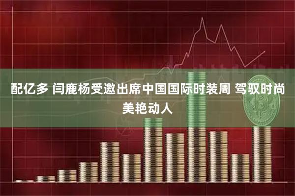 配亿多 闫鹿杨受邀出席中国国际时装周 驾驭时尚美艳动人