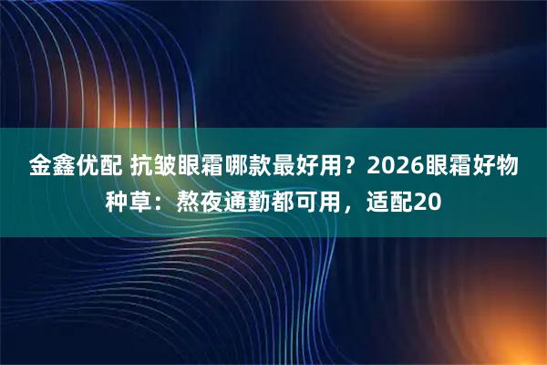金鑫优配 抗皱眼霜哪款最好用？2026眼霜好物种草：熬夜通勤都可用，适配20