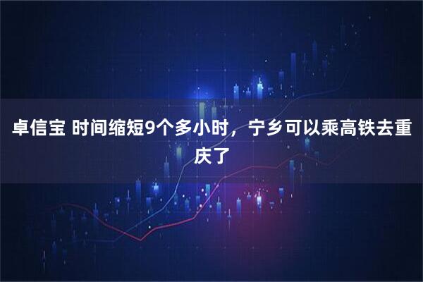 卓信宝 时间缩短9个多小时，宁乡可以乘高铁去重庆了