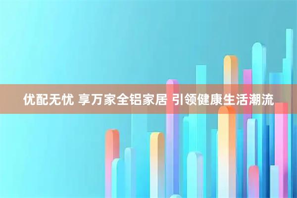 优配无忧 享万家全铝家居 引领健康生活潮流
