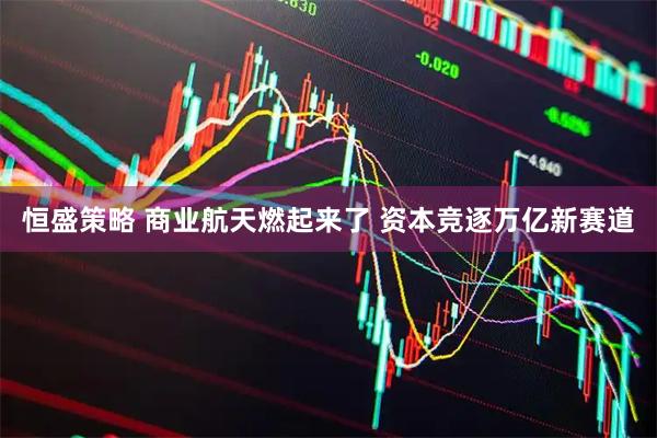 恒盛策略 商业航天燃起来了 资本竞逐万亿新赛道