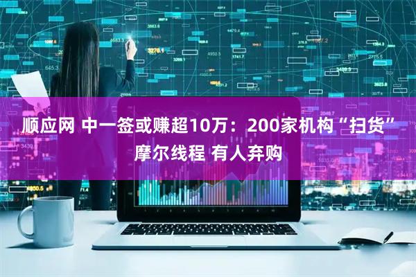 顺应网 中一签或赚超10万：200家机构“扫货”摩尔线程 有人弃购