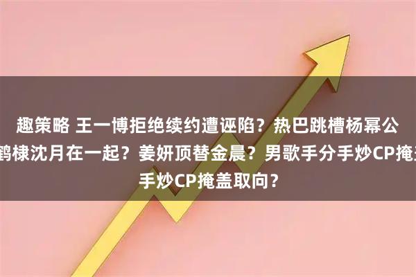 趣策略 王一博拒绝续约遭诬陷？热巴跳槽杨幂公司？王鹤棣沈月在一起？姜妍顶替金晨？男歌手分手炒CP掩盖取向？