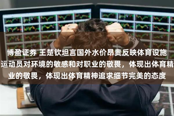 博盈证券 王楚钦坦言国外水价昂贵反映体育设施差异，这些细节折射出运动员对环境的敏感和对职业的敬畏，体现出体育精神追求细节完美的态度