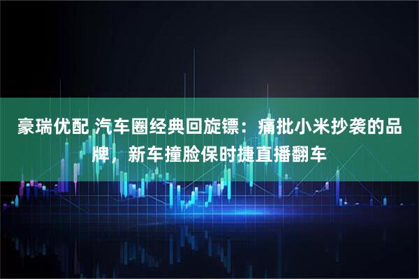 豪瑞优配 汽车圈经典回旋镖：痛批小米抄袭的品牌，新车撞脸保时捷直播翻车