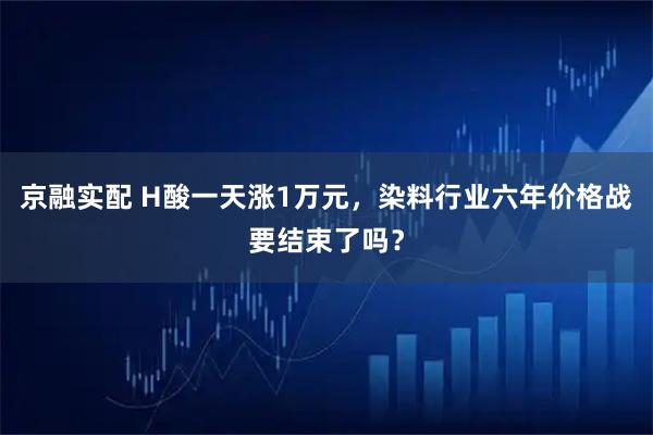 京融实配 H酸一天涨1万元，染料行业六年价格战要结束了吗？